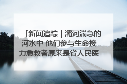 新闻追踪｜灞河湍急的河水中 他们参与生命接力急救者原来是省人民医院00后男护士