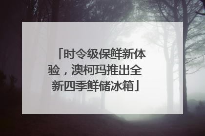 时令级保鲜新体验，澳柯玛推出全新四季鲜储冰箱