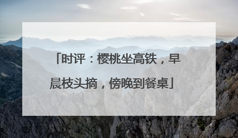 时评：樱桃坐高铁，早晨枝头摘，傍晚到餐桌