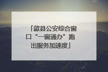 歙县公安综合窗口“一窗通办”跑出服务加速度