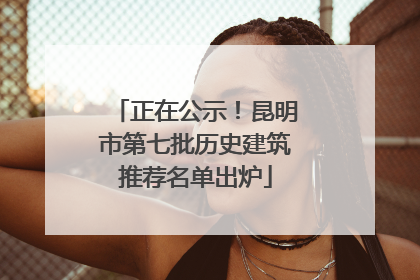 正在公示！昆明市第七批历史建筑推荐名单出炉