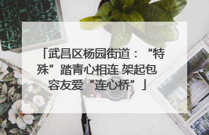 武昌区杨园街道：“特殊”踏青心相连 架起包容友爱“连心桥”