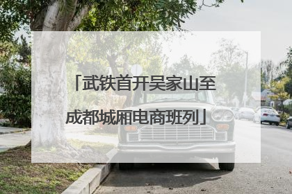 武铁首开吴家山至成都城厢电商班列