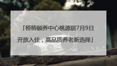 槿椿颐养中心桃源居7月9日开放入住，高品质养老新选择