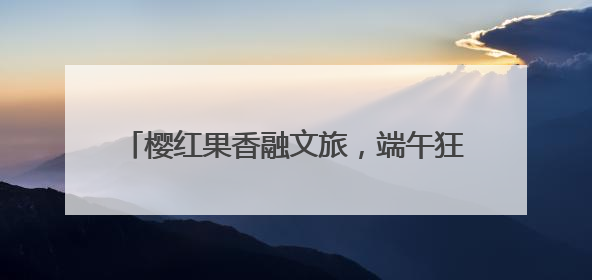 樱红果香融文旅，端午狂欢启新篇——第十九届烟台大樱桃节盛大开幕！