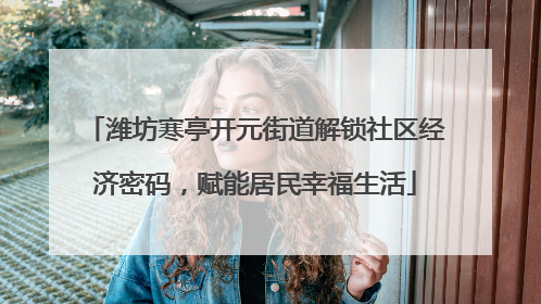 潍坊寒亭开元街道解锁社区经济密码，赋能居民幸福生活