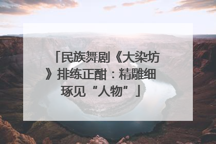 民族舞剧《大染坊》排练正酣：精雕细琢见“人物”