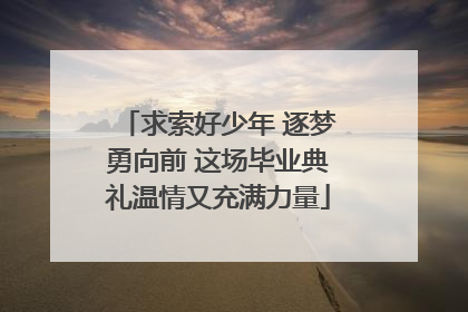 求索好少年 逐梦勇向前 这场毕业典礼温情又充满力量