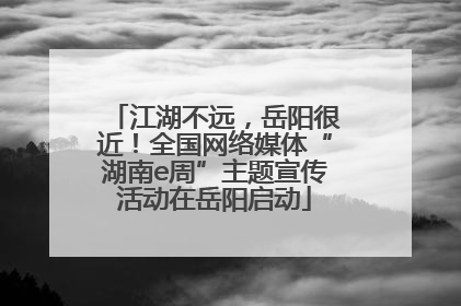 江湖不远，岳阳很近！全国网络媒体“湖南e周”主题宣传活动在岳阳启动