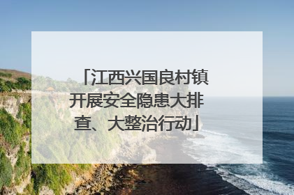 江西兴国良村镇开展安全隐患大排查、大整治行动