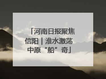 河南日报聚焦信阳｜淮水激荡中原“船”奇
