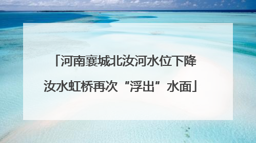 河南襄城北汝河水位下降 汝水虹桥再次“浮出”水面