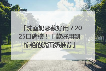 洗面奶哪款好用？2025口碑榜！十款好用到惊艳的洗面奶推荐