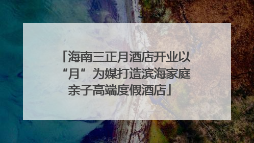 海南三正月酒店开业以“月”为媒打造滨海家庭亲子高端度假酒店