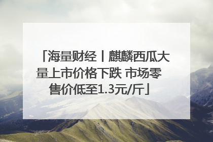海量财经丨麒麟西瓜大量上市价格下跌 市场零售价低至1.3元/斤