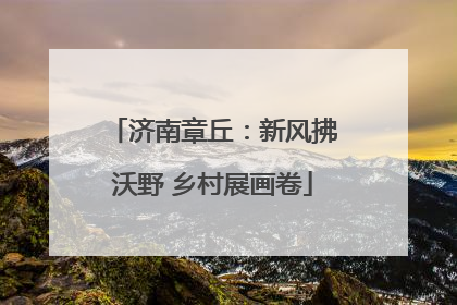 济南章丘：新风拂沃野 乡村展画卷