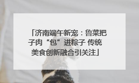 济南端午新宠：鲁菜把子肉“包”进粽子 传统美食创新融合引关注