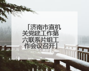 济南市直机关党建工作第六联系片组工作会议召开