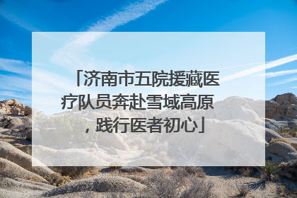 济南市五院援藏医疗队员奔赴雪域高原，践行医者初心