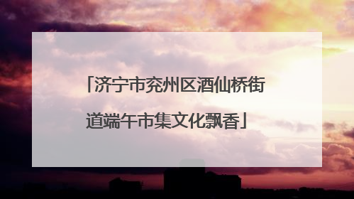 济宁市兖州区酒仙桥街道端午市集文化飘香