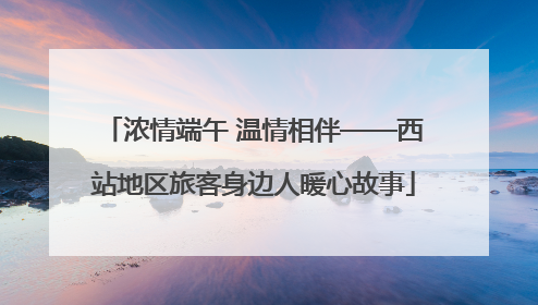 浓情端午 温情相伴——西站地区旅客身边人暖心故事