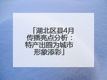 湖北区县4月传播亮点分析：特产出圈为城市形象添彩