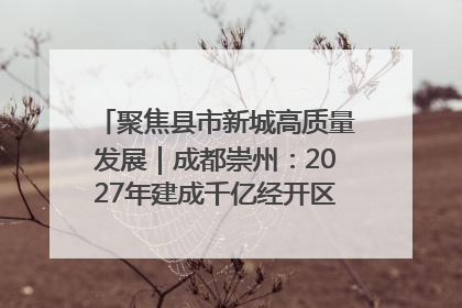 聚焦县市新城高质量发展｜成都崇州：2027年建成千亿经开区、2029年GDP突破750亿元