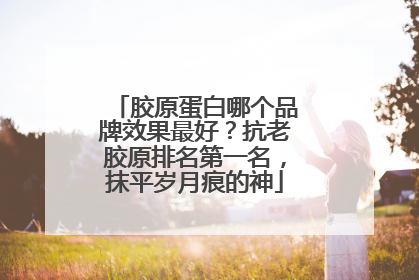 胶原蛋白哪个品牌效果最好？抗老胶原排名第一名，抹平岁月痕的神