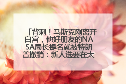 背刺！马斯克刚离开白宫，他好朋友的NASA局长提名就被特朗普撤销：新人选要在太空实现“美国优先”