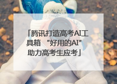 腾讯打造高考AI工具箱 “好用的AI”助力高考生应考