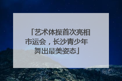 艺术体操首次亮相市运会，长沙青少年舞出最美姿态