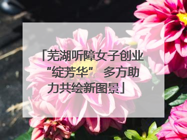 芜湖听障女子创业“绽芳华” 多方助力共绘新图景