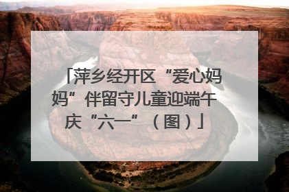 萍乡经开区“爱心妈妈”伴留守儿童迎端午庆“六一”（图）