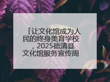 让文化馆成为人民的终身美育学校，2025德清县文化馆服务宣传周圆满落幕