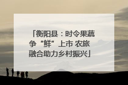 衡阳县：时令果蔬争“鲜”上市 农旅融合助力乡村振兴