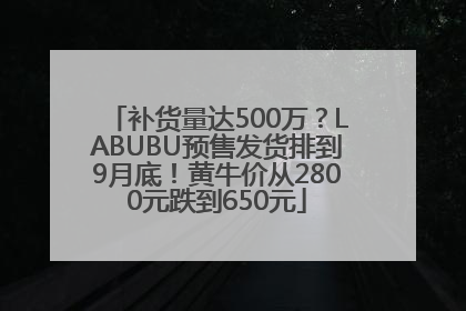 补货量达500万？LABUBU预售发货排到9月底！黄牛价从2800元跌到650元