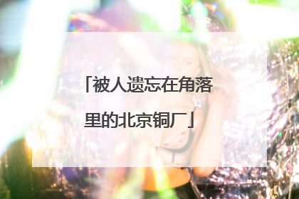 被人遗忘在角落里的北京铜厂
