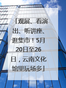 观展、看演出、听讲座、逛集市！5月20日至26日，云南文化馆里玩场多