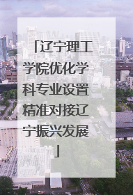 辽宁理工学院优化学科专业设置精准对接辽宁振兴发展