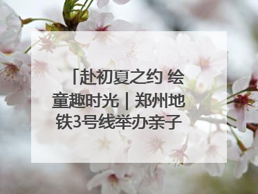 赴初夏之约 绘童趣时光｜郑州地铁3号线举办亲子开放日活动