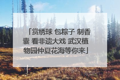赏绣球 包粽子 制香囊 看非遗大戏 武汉植物园仲夏花海等你来