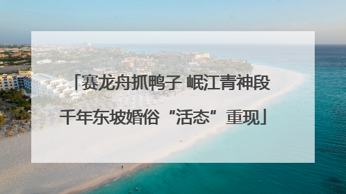 赛龙舟抓鸭子 岷江青神段千年东坡婚俗“活态”重现