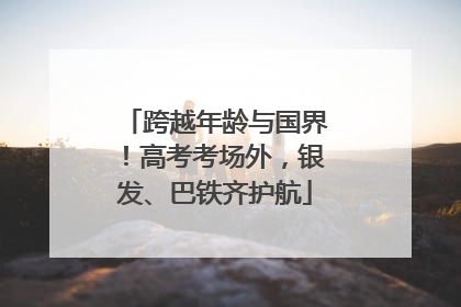 跨越年龄与国界！高考考场外，银发、巴铁齐护航