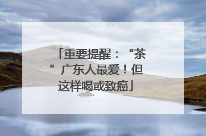 重要提醒：“茶”广东人最爱！但这样喝或致癌