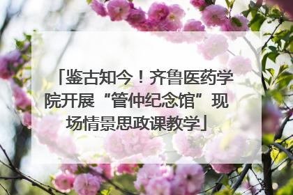 鉴古知今！齐鲁医药学院开展“管仲纪念馆”现场情景思政课教学