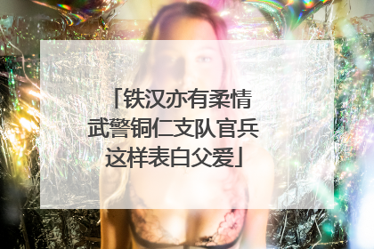 铁汉亦有柔情 武警铜仁支队官兵这样表白父爱