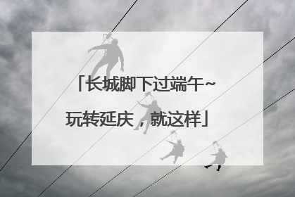 长城脚下过端午~玩转延庆，就这样