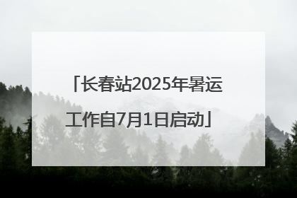 长春站2025年暑运工作自7月1日启动