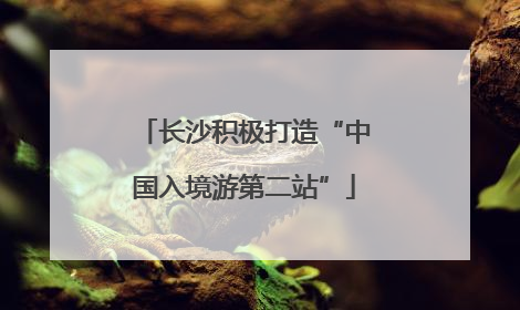 长沙积极打造“中国入境游第二站”