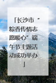长沙市“粽香传情志愿暖心”端午节主题活动成功举办